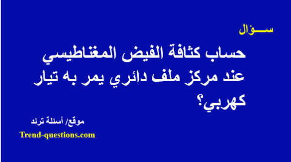 حساب كثافة الفيض المغناطيسي عند مركز ملف دائري يمر به تيار كهربي؟