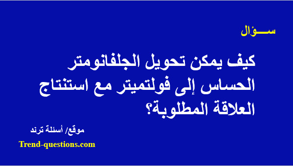 كيف يمكن تحويل الجلفانومتر الحساس إلى فولتميتر مع استنتاج العلاقة المطلوبة؟